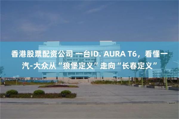 香港股票配资公司 一台ID. AURA T6，看懂一汽-大众从“狼堡定义”走向“长春定义”
