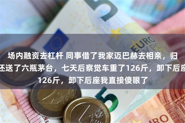 场内融资去杠杆 同事借了我家迈巴赫去相亲，归还时里外精洗还送了六瓶茅台，七天后察觉车重了126斤，卸下后座我直接傻眼了