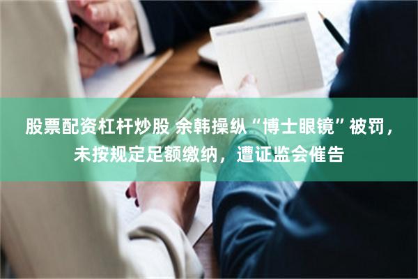 股票配资杠杆炒股 余韩操纵“博士眼镜”被罚，未按规定足额缴纳，遭证监会催告