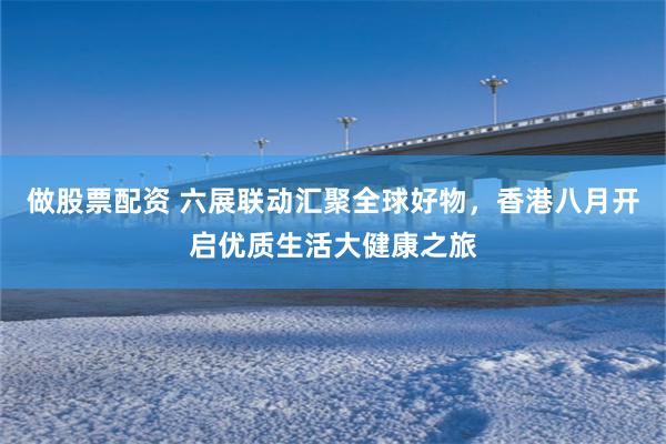 做股票配资 六展联动汇聚全球好物，香港八月开启优质生活大健康之旅