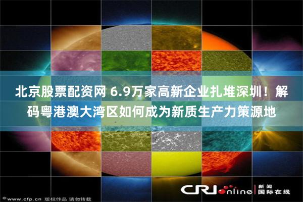北京股票配资网 6.9万家高新企业扎堆深圳！解码粤港澳大湾区如何成为新质生产力策源地