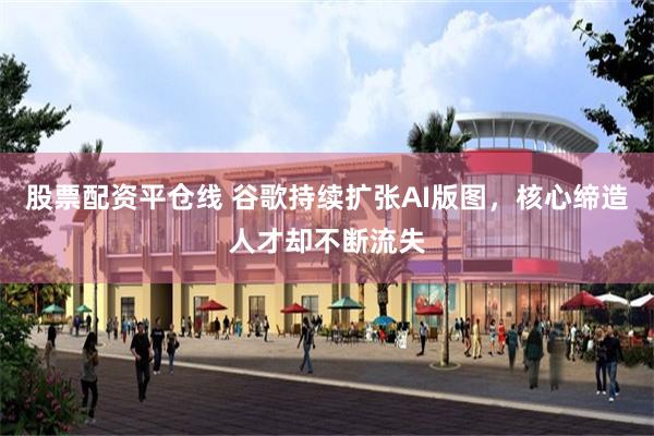 股票配资平仓线 谷歌持续扩张AI版图，核心缔造人才却不断流失