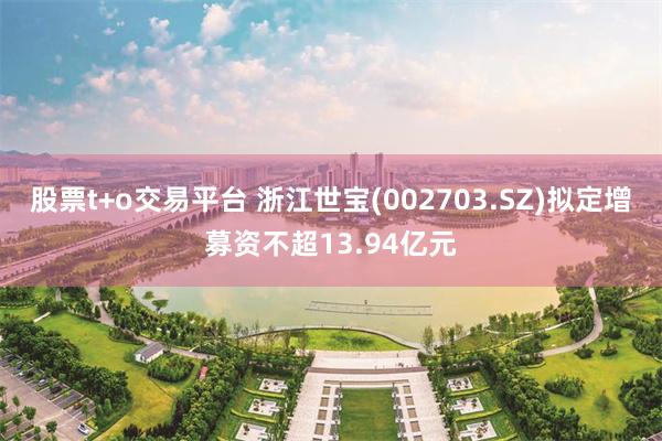 股票t+o交易平台 浙江世宝(002703.SZ)拟定增募资不超13.94亿元