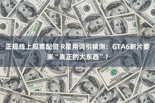 正规线上股票配资 R星用词引猜测：GTA6新片要来“真正的大东西”？