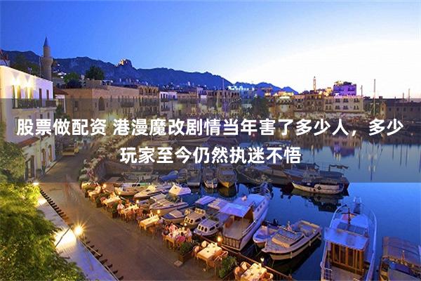 股票做配资 港漫魔改剧情当年害了多少人，多少玩家至今仍然执迷不悟