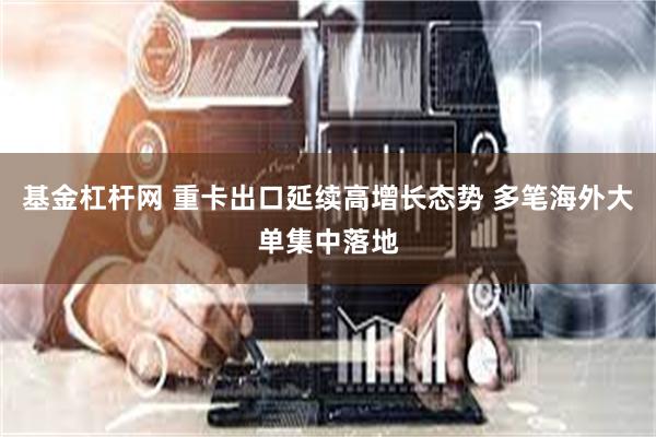基金杠杆网 重卡出口延续高增长态势 多笔海外大单集中落地