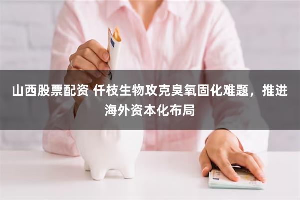 山西股票配资 仟枝生物攻克臭氧固化难题，推进海外资本化布局