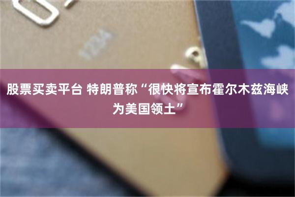 股票买卖平台 特朗普称“很快将宣布霍尔木兹海峡为美国领土”