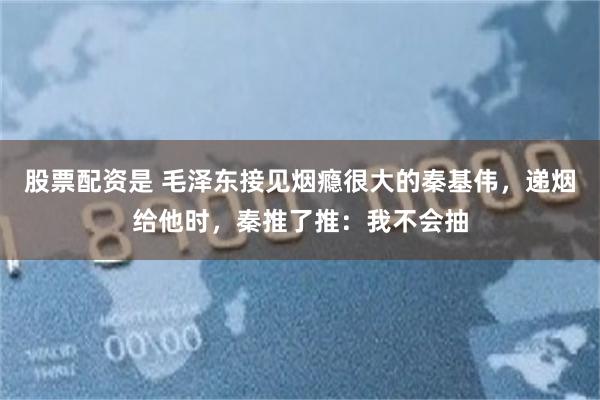 股票配资是 毛泽东接见烟瘾很大的秦基伟，递烟给他时，秦推了推：我不会抽