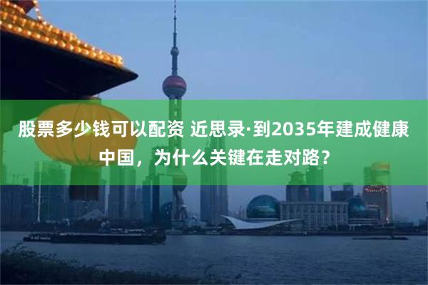 股票多少钱可以配资 近思录·到2035年建成健康中国，为什么关键在走对路？