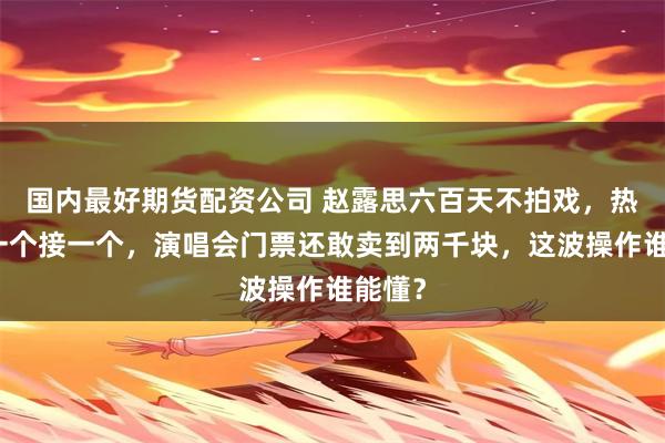 国内最好期货配资公司 赵露思六百天不拍戏，热搜却一个接一个，演唱会门票还敢卖到两千块，这波操作谁能懂？