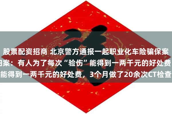 股票配资招商 北京警方通报一起职业化车险骗保案，16名嫌疑人被抓获归案：有人为了每次“验伤”能得到一两千元的好处费，3个月做了20余次CT检查