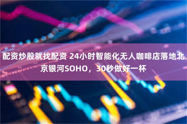配资炒股就找配资 24小时智能化无人咖啡店落地北京银河SOHO,30秒做好一杯