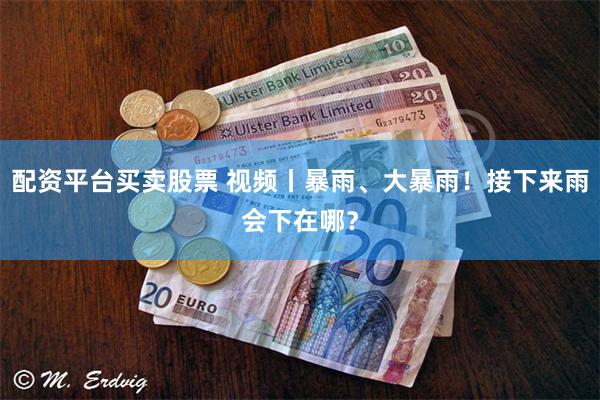 配资平台买卖股票 视频丨暴雨、大暴雨！接下来雨会下在哪？