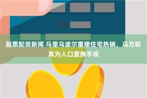 股票配资新闻 马里乌波尔重建住宅热销，乌方称其为人口置换手段