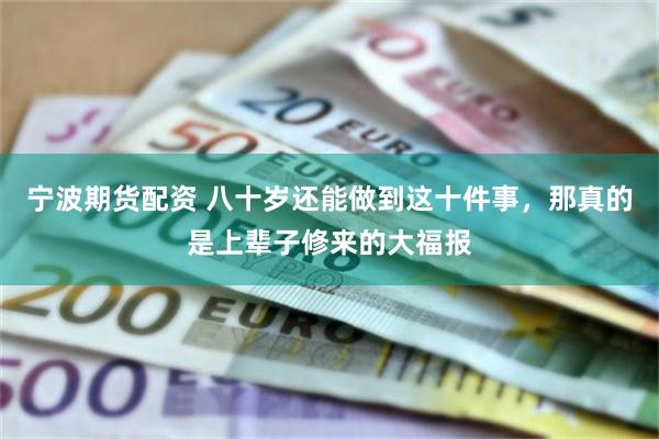 宁波期货配资 八十岁还能做到这十件事，那真的是上辈子修来的大福报