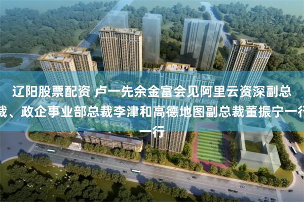 辽阳股票配资 卢一先余金富会见阿里云资深副总裁、政企事业部总裁李津和高德地图副总裁董振宁一行