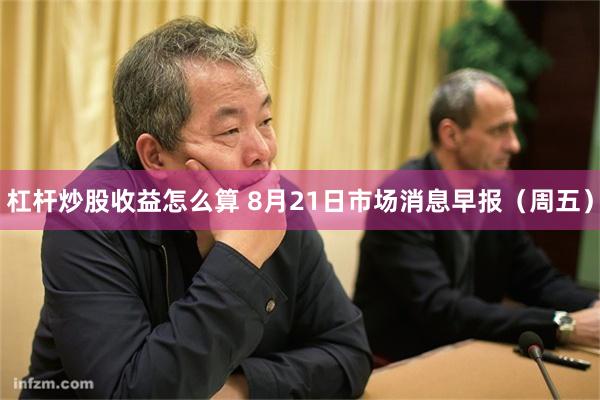 杠杆炒股收益怎么算 8月21日市场消息早报（周五）