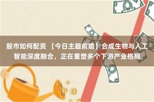 股市如何配资 【今日主题前瞻】合成生物与人工智能深度融合，正在重塑多个下游产业格局