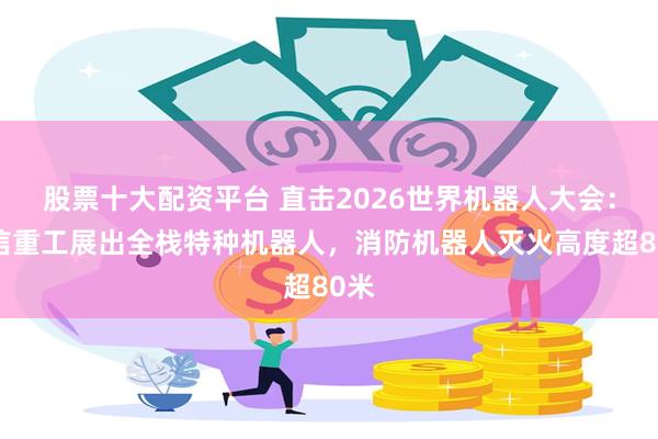 股票十大配资平台 直击2026世界机器人大会：中信重工展出全栈特种机器人，消防机器人灭火高度超80米