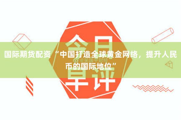 国际期货配资 “中国打造全球黄金网络，提升人民币的国际地位”