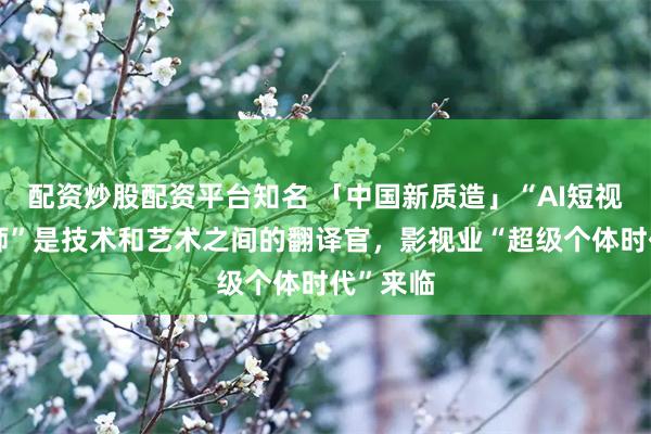 配资炒股配资平台知名 「中国新质造」“AI短视频训练师”是技术和艺术之间的翻译官，影视业“超级个体时代”来临