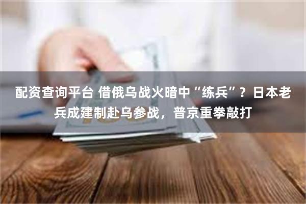 配资查询平台 借俄乌战火暗中“练兵”？日本老兵成建制赴乌参战，普京重拳敲打
