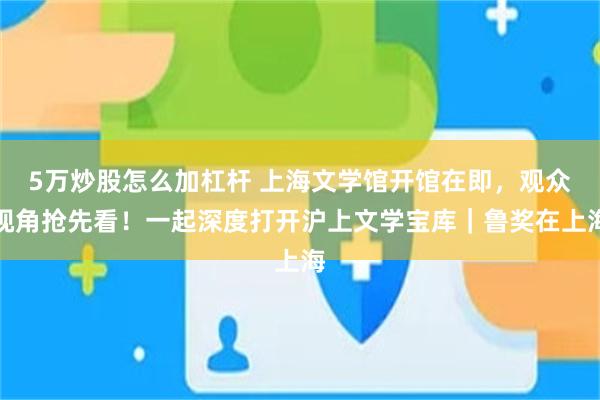5万炒股怎么加杠杆 上海文学馆开馆在即，观众视角抢先看！一起深度打开沪上文学宝库｜鲁奖在上海