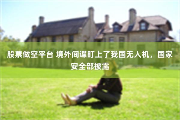 股票做空平台 境外间谍盯上了我国无人机，国家安全部披露