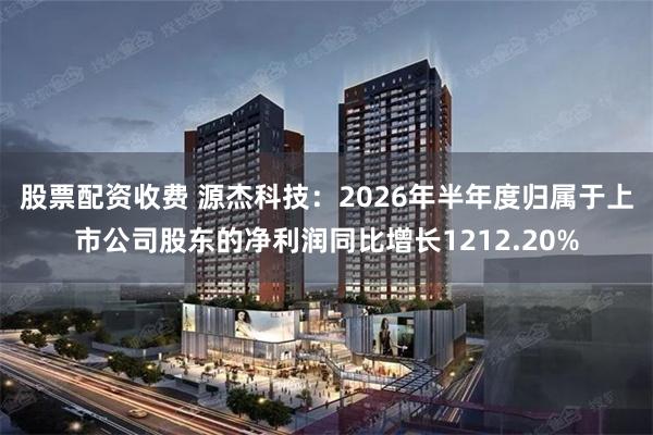 股票配资收费 源杰科技：2026年半年度归属于上市公司股东的净利润同比增长1212.20%