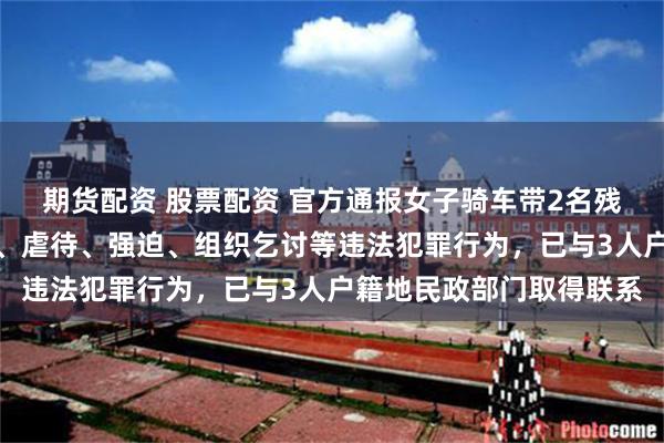期货配资 股票配资 官方通报女子骑车带2名残疾人乞讨：未发现拐骗、虐待、强迫、组织乞讨等违法犯罪行为，已与3人户籍地民政部门取得联系