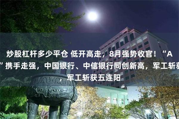 炒股杠杆多少平仓 低开高走，8月强势收官！“AI双子星”携手走强，中国银行、中信银行同创新高，军工斩获五连阳