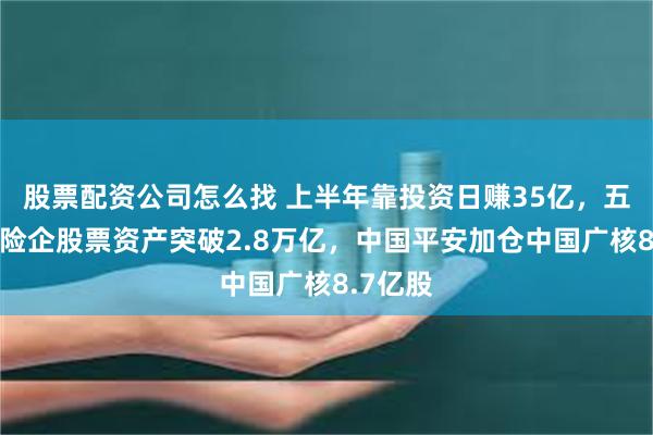 股票配资公司怎么找 上半年靠投资日赚35亿，五大上市险企股票资产突破2.8万亿，中国平安加仓中国广核8.7亿股