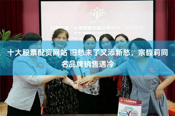 十大股票配资网站 旧愁未了又添新愁，宗馥莉同名品牌销售遇冷