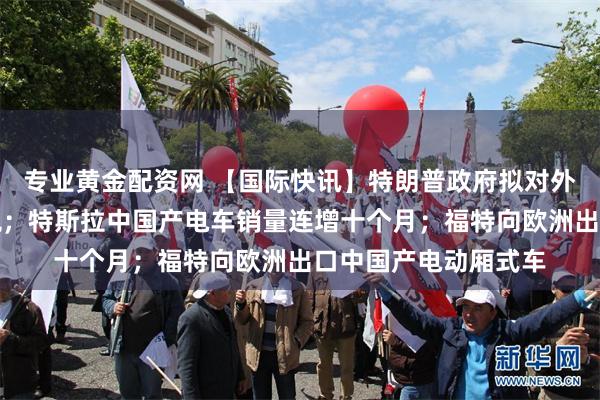 专业黄金配资网 【国际快讯】特朗普政府拟对外国芯片加征更多关税；特斯拉中国产电车销量连增十个月；福特向欧洲出口中国产电动厢式车