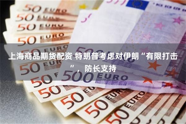 上海商品期货配资 特朗普考虑对伊朗“有限打击”，防长支持