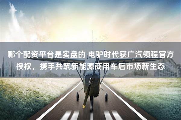 哪个配资平台是实盘的 电驴时代获广汽领程官方授权，携手共筑新能源商用车后市场新生态