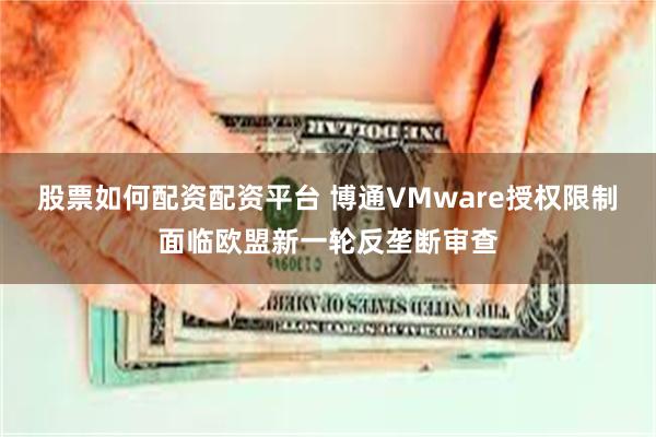 股票如何配资配资平台 博通VMware授权限制面临欧盟新一轮反垄断审查