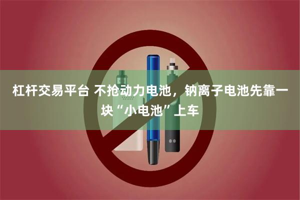 杠杆交易平台 不抢动力电池，钠离子电池先靠一块“小电池”上车