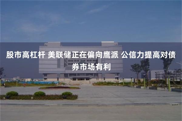 股市高杠杆 美联储正在偏向鹰派 公信力提高对债券市场有利