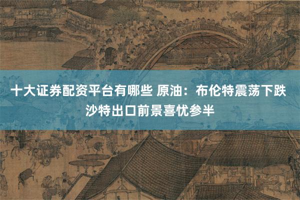 十大证券配资平台有哪些 原油：布伦特震荡下跌 沙特出口前景喜忧参半