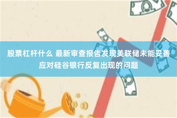 股票杠杆什么 最新审查报告发现美联储未能妥善应对硅谷银行反复出现的问题