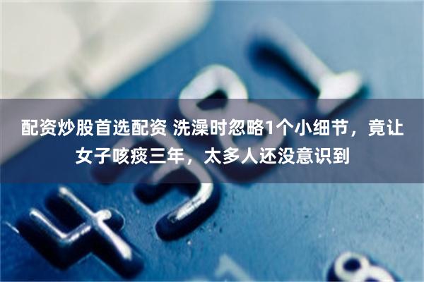 配资炒股首选配资 洗澡时忽略1个小细节，竟让女子咳痰三年，太多人还没意识到