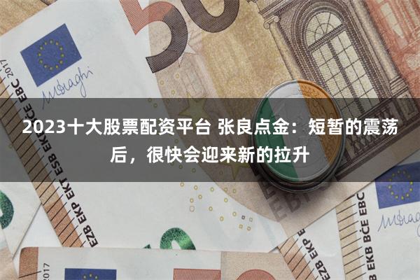 2023十大股票配资平台 张良点金：短暂的震荡后，很快会迎来新的拉升