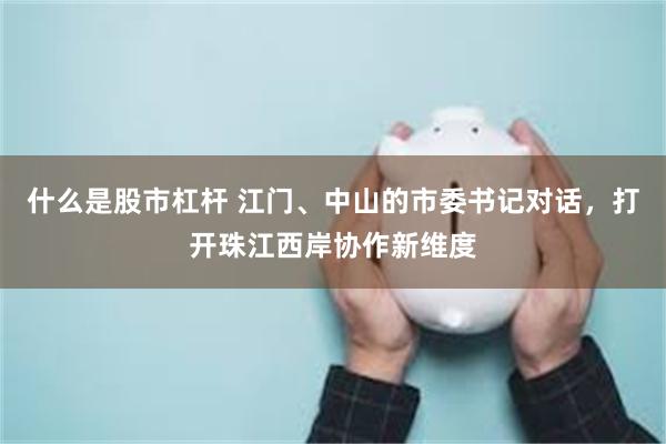 什么是股市杠杆 江门、中山的市委书记对话，打开珠江西岸协作新维度