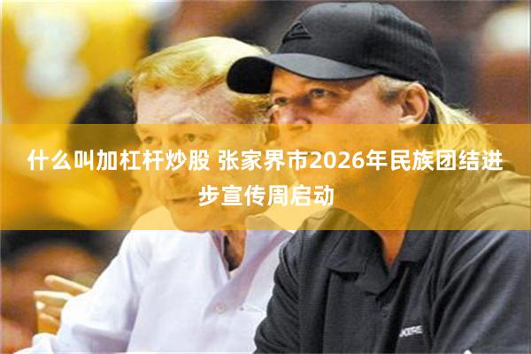 什么叫加杠杆炒股 张家界市2026年民族团结进步宣传周启动