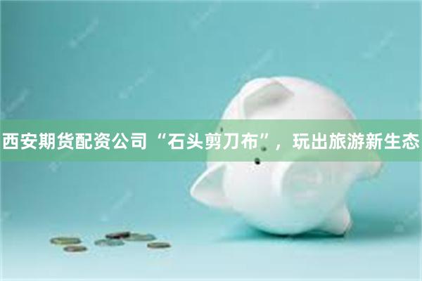 西安期货配资公司 “石头剪刀布”，玩出旅游新生态