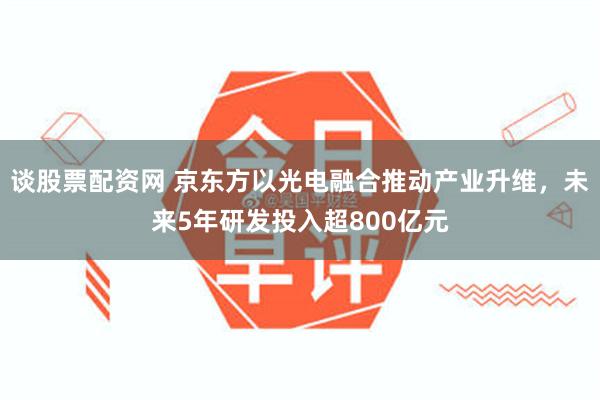谈股票配资网 京东方以光电融合推动产业升维，未来5年研发投入超800亿元