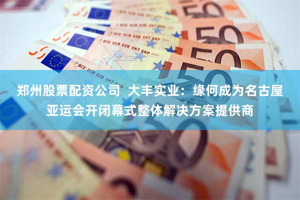 郑州股票配资公司  大丰实业：缘何成为名古屋亚运会开闭幕式整体解决方案提供商