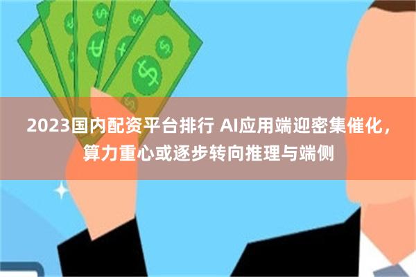 2023国内配资平台排行 AI应用端迎密集催化，算力重心或逐步转向推理与端侧